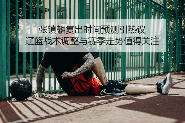 张镇麟复出时间预测引热议 辽篮战术调整与赛季走势值得关注